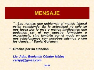 MENSAJE
  “…Las normas que gobiernan el mundo laboral
  están cambiando. En la actualidad no sólo se
  nos juzga por lo más o menos inteligentes que
  podamos ser ni por nuestra formación o
  experiencia, sino también por el modo en que
  nos relacionamos con nosotros mismos o con
  los demás…" Daniel Goleman.

• Gracias por su atención …

  Lic. Adm. Benjamin Cóndor Núñez
  celapp@gmail.com
                     CELAP
 