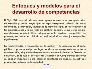 Enfoques y modelos para el
       desarrollo de competencias
El Siglo XXI demanda de una nueva gerencia, más proactiva, generadora
de cambios y desde luego, que los sepa interpretar, además de mucha
creatividad, e innovación, cautelando la inclusión social, el rostro humano de
las organizaciones y la previsión de conflictos sociales, lo que exige amplios
conocimientos administrativos adaptados a la realidad competitiva del
presente, en donde la calidad, la productividad son ventajas competitivas
significativas.

La modernización e innovación de la gestión y la gerencia en el sector
público y privado exige sin lugar a duda un nuevo enfoque para su
administración, el que consideramos se encuentra ubicable en la Gestión por
Resultados, en la que el enfoque del Desarrollo de Competencias constituye
un eslabón importante para alcanzar resultados de impacto proactivos y
prospectivos a favor de la sociedad.
                                    CELAP
 