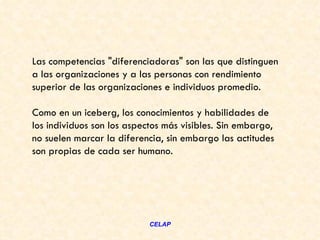 Las competencias "diferenciadoras" son las que distinguen
a las organizaciones y a las personas con rendimiento
superior de las organizaciones e individuos promedio.

Como en un iceberg, los conocimientos y habilidades de
los individuos son los aspectos más visibles. Sin embargo,
no suelen marcar la diferencia, sin embargo las actitudes
son propias de cada ser humano.




                            CELAP
 