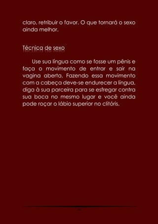 50
claro, retribuir o favor. O que tornará o sexo
ainda melhor.
Técnica de sexo
Use sua língua como se fosse um pênis e
faça o movimento de entrar e sair na
vagina aberta. Fazendo essa movimento
com a cabeça deve-se endurecer a língua,
diga à sua parceira para se esfregar contra
sua boca no mesmo lugar e você ainda
pode roçar o lábio superior no clitóris.
 