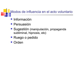 Modos de influencia en el acto voluntario
Información
Persuasión
Sugestión (manipulación, propaganda
subliminal, hipnosis, etc)
Ruego o pedido
Orden