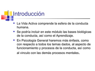 Introducción
La Vida Activa comprende la esfera de la conducta
humana.
Se podría incluir en este módulo las bases biológicas
de la conducta, así como el Aprendizaje.
En Psicología General haremos más énfasis, como
con respecto a todos los temas dados, al aspecto de
funcionamiento y procesos de la conducta, así como
al vinculo con las demás procesos mentales.
