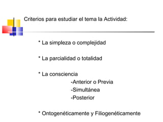 Criterios para estudiar el tema la Actividad:
* La simpleza o complejidad
* La parcialidad o totalidad
* La consciencia
-Anterior o Previa
-Simultánea
-Posterior
* Ontogenéticamente y Filiogenéticamente