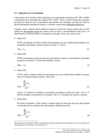 Módulo 9 – Página 4/6


9.3 – Indicadores de Continuidade

A Resolução 24 da ANEEL define indicadores de continuidade individuais FIC, DIC e DMIC
e indicadores de continuidade de conjunto FEC e DEC2. Uma vez feita a leitura da resolução,
será possível observar que os indicadores apresentados são calculados com base na observa-
ção do desempenho passado do sistema, e, portanto, representam indicadores históricos.

Contudo, como o objetivo deste módulo é propiciar o cálculo de valores médios para os indi-
cadores de desempenho futuro do sistema, deve-se fazer a correspondência entre estes e os
identificados na tabela de índices de freqüência e duração. Neste caso, observe que:

•   Índice FIC:

    O FIC corresponde ao número médio de interrupções por ano sofridas pelas unidades con-
    sumidoras alimentadas a partir do ponto de carga “i”. Assim:

    FICi = λ i .                                                                                         (1)

•   Índice DIC:

    O DIC corresponde ao total de horas por ano durante as quais os consumidores conectados
    ao ponto de consumo “i” ficam interrompidos. Assim:

    DICi = U i .                                                                                         (2)

•   Índice FEC:

    O FEC indica o número médio de interrupções por ano sofridas pelas unidades consumi-
    doras de um determinado conjunto. Neste caso:

             Np
             ∑ λ i Ci
    FEC = i =1                                                                                           (3)
             CC

    onde Ci é o número de unidades consumidores instaladas no ponto de carga i, CC é o no
    total de unidades consumidoras do conjunto e Np é o no de pontos de carga do conjunto.

•   Índice DEC:

    De forma semelhante, o DEC indica o número médio de horas por ano que cada unidade
    consumidora de um conjunto fica interrompida. Matematicamente:

              Np
             ∑ U i Ci
    DEC = i =1          .                                                                                (4)
              CC

2
  Recomenda-se a leitura da referida resolução para a devida compreensão dos indicadores. O download pode ser
feito diretamente do site http://www.aneel.gov.br.


                                                                      Prof. João Guilherme de Carvalho Costa
                                                           Instituto de Sistemas Elétricos e Energia – UNIFEI
 