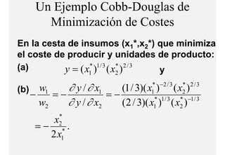 Un Ejemplo Cobb-Douglas de
         Minimización d C t
         Mi i i ió de Costes
En la cesta de insumos (x1*,x2*) que minimiza
el coste de producir y unidades de producto:
            p                       p
(a)        y = (x ) (x )
                 * 1/ 3
                    1
                        * 2/3
                           2     y

(b)     w1    ∂ y / ∂ x1            * −2 / 3
                            (1 / 3)( x ) ( x )  * 2/3
      −    =−            =−         1           2
        w2    ∂ y / ∂ x2             * 1/ 3
                            (2 / 3)( x ) ( x )
                                     1
                                               * −1 / 3
                                               2
             *
           x
       =−    2
             .*
          2x  1
 