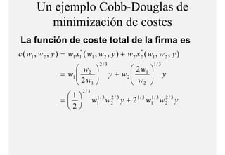 Un ejemplo Cobb-Douglas de
         minimización de costes
            i i i ió d      t
La función de coste total de la firma es
c ( w1 , w 2 , y ) = w1 x1* ( w1 , w 2 , y ) + w 2 x 2 ( w1 , w 2 , y )
                                                     *

                                      2/3                           1/ 3
                        w2                        2 w1 
                  = w1 
                        2w                 y + w2 
                                                    w                     y
                          1                       2 
                            2/3
                   1
                  =              1/ 3
                                  w
                                  1      w   2/3
                                             2     y+2   1/ 3   1/ 3
                                                                w
                                                                1      w   2/3
                                                                           2     y
                   2
 