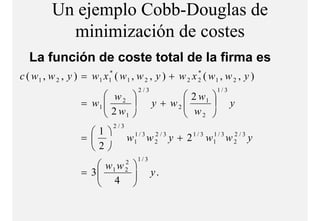 Un ejemplo Cobb-Douglas de
            minimización de costes
               i i i ió d      t
   La función de coste total de la firma es
c ( w 1 , w 2 , y ) = w 1 x1* ( w 1 , w 2 , y ) + w 2 x 2 ( w 1 , w 2 , y )
                                                        *

                                       2/3                       1/3
                         w2                        2 w1 
                   = w1 
                         2w                        w 
                                             y + w2                   y
                           1                       2 
                             2/3
                     1
                   =              w1 / 3 w 2 / 3 y + 2 1 / 3 w1 / 3 w 2 / 3 y
                                    1       2                  1       2

                     2
                                       1/3
                       w1 w      2
                   = 3
                       4 
                                   2
                                             y.
                            
 