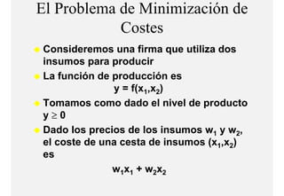 El Problema de Minimización de
            Costes
            C t
Consideremos una firma que utiliza dos
insumos para producir
La f
L función de producción es
        ió d      d    ió
              y = f(x1,x2)
Tomamos como dado el nivel de producto
y≥0
Dado los precios de los insumos w1 y w2,
el coste de una cesta de insumos (x1,x2)
                                 (
es
              w1x1 + w2x2
 