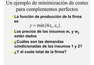 Un ejemplo de minimización de costes
    para complementos perfectos
              l    t     f t
   La función de producción de la firma
   es
           y = min{4 x1 , x2}
                i {         }.
   Los precios de los insumos w1 y w2
   están dados
   ¿Cuáles son l d
    C ál         las demandasd
   condicionadas de los insumos 1 y 2?
   ¿Y el coste total de la firma?
 