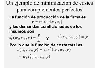 Un ejemplo de minimización de costes
    para complementos perfectos
              l    t     f t
 La función de producción de la firma es
                    y = min{ 4 x1 , x 2 }
 y l demandas condicionadas de los
    las d           d          di i        d d l
 insumos son
                         y            x 2 ( w1 , w 2 , y ) = y .
                                         *
 x1 ( w1 , w 2 , y ) =
  *
                             y
                        4
 Por lo que la función de coste total es
       c ( w1 , w 2 , y ) = w1 x1 ( w1 , w 2 , y )
                                *


        + w 2 x ( w1 , w 2 , y )
                 *
                 2
 