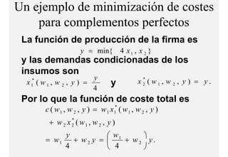 Un ejemplo de minimización de costes
    para complementos perfectos
              l    t     f t
 La función de producción de la firma es
                      y = min{ 4 x 1 , x 2 }
 y las demandas condicionadas de los
 insumos son
                         y   x2 ( w1, w 2 , y ) = y.
                              *
  x1 ( w 1 , w 2 , y ) =
    *
                           y
                           4
 Por lo que la función de coste total es
       c ( w 1 , w 2 , y ) = w 1 x 1* ( w 1 , w 2 , y )
        + w 2 x ( w1 , w 2 , y )
                  *
                  2

           y           w1     
       = w1 + w 2 y =     + w2 y.
           4           4      
 
