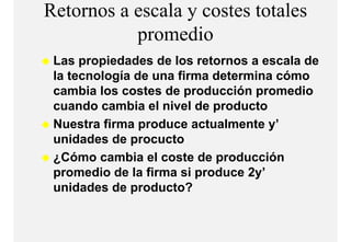 Retornos a escala y costes totales
           promedio
                  di
 Las propiedades de los retornos a escala de
 la tecnología de una firma determina cómo
 cambia los costes de producción promedio
 cuando cambia el nivel de producto
 Nuestra fi
 N     t firma produce actualmente y’
                   d       t l    t ’
 unidades de procucto
 ¿Cómo cambia el coste de producción
 promedio de la firma si produce 2y’
 unidades de producto?
 