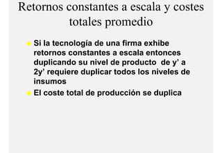 Retornos constantes a escala y costes
         totales
         t t l promediodi
   Si la tecnología de una firma exhibe
   retornos constantes a escala entonces
   duplicando su nivel de producto de y’ a
   2y’ requiere duplicar todos los niveles de
   insumos
   El coste total de producción se duplica
                     p                p
 