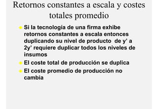 Retornos constantes a escala y costes
         totales
         t t l promediodi
   Si la tecnología de una firma exhibe
   retornos constantes a escala entonces
   duplicando su nivel de producto de y ay’
   2y’ requiere duplicar todos los niveles de
   insumos
   El coste total de producción se duplica
   El coste promedio de producción no
   cambia
 