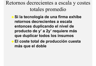 Retornos decrecientes a escala y costes
          totales
          t t l promediodi
    Si la tecnología de una firma exhibe
    retornos decrecientes a escala
    entonces duplicando el nivel de
    p
    producto de y’ a 2y’ requiere más
                 y     y q
    que duplicar todos los insumos
    El coste total de producción cuesta
    más que el doble
 