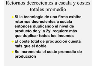 Retornos decrecientes a escala y costes
          totales
          t t l promediodi
    Si la tecnología de una firma exhibe
    retornos decrecientes a escala
    entonces duplicando el nivel de
    p
    producto de y’ a 2y’ requiere más
                 y     y q
    que duplicar todos los insumos
    El coste total de producción cuesta
    más que el doble
    Se incrementa el coste promedio de
    p
    producción
 