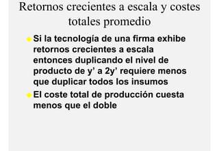 Retornos crecientes a escala y costes
         totales
         t t l promediodi
  Si la tecnología de una firma exhibe
  retornos crecientes a escala
  entonces duplicando el nivel de
  p
  producto de y’ a 2y’ requiere menos
               y     y q
  que duplicar todos los insumos
  El coste total de producción cuesta
  menos que el doble
 