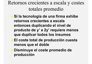 Retornos crecientes a escala y costes
         totales
         t t l promediodi
  Si la tecnología de una firma exhibe
  retornos crecientes a escala
  entonces duplicando el nivel de
  p
  producto de y’ a 2y’ requiere menos
               y     y q
  que duplicar todos los insumos
  El coste total de producción cuesta
  menos que el doble
  Disminuye el coste promedio de
  p
  producción
 
