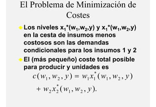 El Problema de Minimización de
            Costes
            C t
Los niveles x1*(w1,w2,y) y x1*(w1,w2,y)
                   w y)           w y)
en la cesta de insumos menos
costosos son las demandas
condicionales para los insumos 1 y 2
               p
El (más pequeño) coste total posible
para producir y unidades es
   c ( w1 , w 2 , y ) = w x ( w1 , w 2 , y )
                           *
                         1 1

    + w 2 x ( w1 , w 2 , y ).
            *
            2
 