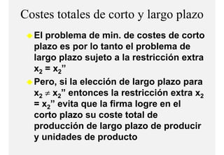 Costes totales de corto y largo p
                             g plazo
  El problema de min. de costes de corto
     p
  plazo es por lo tanto el problema de
  largo plazo sujeto a la restricción extra
  x2 = x2”
  Pero, si la elección de largo plazo para
  x2 ≠ x2” entonces la restricción extra x2
  = x2” evita que la firma logre en el
  corto plazo su coste total de
  producción de largo plazo de producir
  y unidades de producto
 