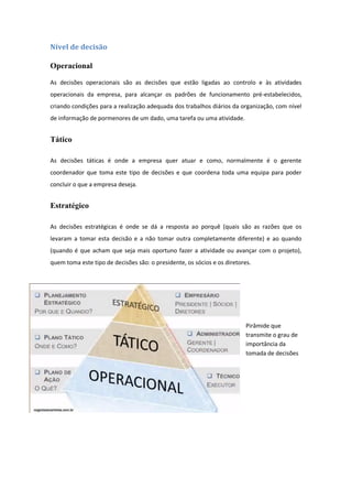Nível de decisão
Operacional
As decisões operacionais são as decisões que estão ligadas ao controlo e às atividades
operacionais da empresa, para alcançar os padrões de funcionamento pré-estabelecidos,
criando condições para a realização adequada dos trabalhos diários da organização, com nível
de informação de pormenores de um dado, uma tarefa ou uma atividade.
Tático
As decisões táticas é onde a empresa quer atuar e como, normalmente é o gerente
coordenador que toma este tipo de decisões e que coordena toda uma equipa para poder
concluir o que a empresa deseja.
Estratégico
As decisões estratégicas é onde se dá a resposta ao porquê (quais são as razões que os
levaram a tomar esta decisão e a não tomar outra completamente diferente) e ao quando
(quando é que acham que seja mais oportuno fazer a atividade ou avançar com o projeto),
quem toma este tipo de decisões são: o presidente, os sócios e os diretores.
Pirâmide que
transmite o grau de
importância da
tomada de decisões
 