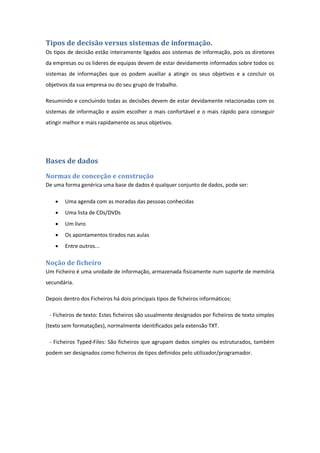 Tipos de decisão versus sistemas de informação.
Os tipos de decisão estão inteiramente ligados aos sistemas de informação, pois os diretores
da empresas ou os lideres de equipas devem de estar devidamente informados sobre todos os
sistemas de informações que os podem auxiliar a atingir os seus objetivos e a concluir os
objetivos da sua empresa ou do seu grupo de trabalho.
Resumindo e concluindo todas as decisões devem de estar devidamente relacionadas com os
sistemas de informação e assim escolher o mais confortável e o mais rápido para conseguir
atingir melhor e mais rapidamente os seus objetivos.
Bases de dados
Normas de conceção e construção
De uma forma genérica uma base de dados é qualquer conjunto de dados, pode ser:
 Uma agenda com as moradas das pessoas conhecidas
 Uma lista de CDs/DVDs
 Um livro
 Os apontamentos tirados nas aulas
 Entre outros...
Noção de ficheiro
Um Ficheiro é uma unidade de informação, armazenada fisicamente num suporte de memória
secundária.
Depois dentro dos Ficheiros há dois principais tipos de ficheiros informáticos:
- Ficheiros de texto: Estes ficheiros são usualmente designados por ficheiros de texto simples
(texto sem formatações), normalmente identificados pela extensão TXT.
- Ficheiros Typed-Files: São ficheiros que agrupam dados simples ou estruturados, também
podem ser designados como ficheiros de tipos definidos pelo utilizador/programador.
 