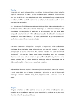 Tabela
O aspeto de uma tabela de base de dados assemelha-se ao de uma folha de cálculo, na qual os
dados são armazenados em linhas e colunas. Desta forma, torna-se bastante simples importar
uma folha de cálculo para uma tabela de base de dados. A principal diferença entre armazenar
os dados numa folha de cálculo e armazenar os dados numa base de dados está na forma
como estes são organizados.
Para obter a maior flexibilidade de uma base de dados, os dados devem ser organizados em
tabelas de modo a evitar as redundâncias. Por exemplo, se armazenar informações sobre
empregados, cada empregado só deverá ter de ser introduzido uma vez numa tabela
configurada exclusivamente para incluir dados de empregados. Os dados sobre produtos serão
armazenados numa tabela específica e os dados sobre sucursais serão armazenados noutra
tabela. Este processo é denominado normalização.
Cada linha numa tabela corresponde a um registo. Os registos são onde as informações
individuais são armazenadas. Cada registo consiste num ou mais campos. Os campos
correspondem às colunas numa tabela. Por exemplo, pode ter uma tabela denominada
"Empregados", em que cada registo (linha) contém informações sobre um empregado
diferente e cada campo (coluna) contém um tipo de informação diferente, tal como o nome,
apelido, endereço, etc. Os campos devem ser designados como um determinado tipo de
dados, seja texto, data ou hora, número ou qualquer outro tipo.
Outra forma de descrever registos e campos é imaginando um catálogo de fichas de biblioteca
à moda antiga. Cada ficha no arquivo corresponde a um registo na base de dados. Cada
informação numa ficha individual (autor, título, etc.) corresponde a um campo na base de
dados.
Registo
O registo numa base de dados relacional em vez de num ficheiro de texto padrão tem a
vantagem de as relações entre tabelas de dados ativarem a criação flexível de vistas de dados
dinâmicos utilizando consultas e relatórios.
 