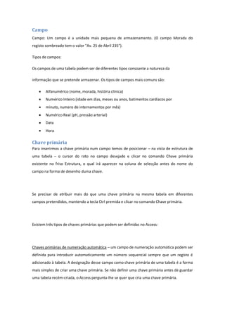 Campo
Campo: Um campo é a unidade mais pequena de armazenamento. (O campo Morada do
registo sombreado tem o valor "Av. 25 de Abril 235").
Tipos de campos:
Os campos de uma tabela podem ser de diferentes tipos consoante a natureza da
informação que se pretende armazenar. Os tipos de campos mais comuns são:
 Alfanumérico (nome, morada, história clínica)
 Numérico Inteiro (idade em dias, meses ou anos, batimentos cardíacos por
 minuto, numero de internamentos por mês)
 Numérico Real (pH, pressão arterial)
 Data
 Hora
Chave primária
Para inserirmos a chave primária num campo temos de posicionar – na vista de estrutura de
uma tabela – o cursor do rato no campo desejado e clicar no comando Chave primária
existente no friso Estrutura, o qual irá aparecer na coluna de selecção antes do nome do
campo na forma de desenho duma chave.
Se precisar de atribuir mais do que uma chave primária na mesma tabela em diferentes
campos pretendidos, mantendo a tecla Ctrl premida e clicar no comando Chave primária.
Existem três tipos de chaves primárias que podem ser definidas no Access:
Chaves primárias de numeração automática – um campo de numeração automática podem ser
definida para introduzir automaticamente um número sequencial sempre que um registo é
adicionado à tabela. A designação desse campo como chave primária de uma tabela é a forma
mais simples de criar uma chave primária. Se não definir uma chave primária antes de guardar
uma tabela recém-criada, o Access pergunta-lhe se quer que cria uma chave primária.
 