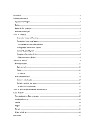 Introdução................................................................................................................................3
Sistemas Informação.................................................................................................................4
Tipos de informação:.............................................................................................................4
Dados....................................................................................................................................5
Evolução dos sistemas...........................................................................................................5
Fluxo de informação..............................................................................................................6
Tipos de sistemas......................................................................................................................6
Enterprise Resource Planning............................................................................................6
Transaction Processing System..........................................................................................7
Customer Relationship Management ................................................................................7
Management Information System.....................................................................................7
Decision Support System...................................................................................................7
Executive Information System...........................................................................................8
Office Automation System.................................................................................................8
Tomada de decisão...................................................................................................................9
Nível de decisão..................................................................................................................11
Operacional.....................................................................................................................11
Tático..............................................................................................................................11
Estratégico ......................................................................................................................11
Estrutura da decisão ...........................................................................................................12
Decisões estruturadas .....................................................................................................12
Decisões semiestruturadas..............................................................................................12
Decisões não estruturadas ..............................................................................................12
Tipos de decisão versus sistemas de informação.....................................................................13
Bases de dados .......................................................................................................................13
Normas de conceção e construção......................................................................................13
Noção de ficheiro................................................................................................................13
Tabela.................................................................................................................................14
Registo................................................................................................................................14
Campo ................................................................................................................................15
Chave primária....................................................................................................................15
Conclusão...............................................................................................................................17
 