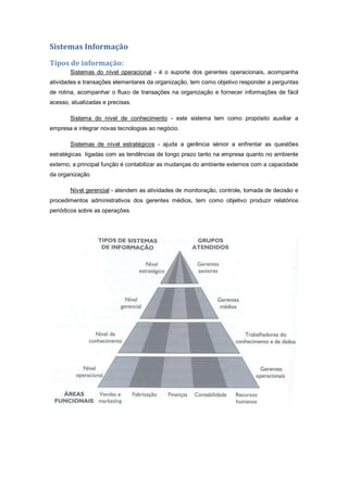 Sistemas Informação
Tipos de informação:
Sistemas do nível operacional - é o suporte dos gerentes operacionais, acompanha
atividades e transações elementares da organização, tem como objetivo responder a perguntas
de rotina, acompanhar o fluxo de transações na organização e fornecer informações de fácil
acesso, atualizadas e precisas.
Sistema do nível de conhecimento - este sistema tem como propósito auxiliar a
empresa e integrar novas tecnologias ao negócio.
Sistemas de nível estratégicos - ajuda a gerência sénior a enfrentar as questões
estratégicas ligadas com as tendências de longo prazo tanto na empresa quanto no ambiente
externo, a principal função é contabilizar as mudanças do ambiente externos com a capacidade
da organização
Nível gerencial - atendem as atividades de monitoração, controle, tomada de decisão e
procedimentos administrativos dos gerentes médios, tem como objetivo produzir relatórios
periódicos sobre as operações.
 