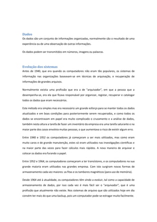 Dados
Os dados são um conjunto de informações organizadas, normalmente são o resultado de uma
experiência ou de uma observação de outras informações.
Os dados podem ser transmitidos em números, imagens ou palavras.
Evolução dos sistemas
Antes de 1940, que era quando os computadores não eram tão populares, os sistemas de
informação nas organizações baseavam-se em técnicas de arquivação, e recuperação de
informações de grandes arquivos.
Normalmente existia uma profissão que era a de "arquivador", em que a pessoa que a
desempenha-se, era ela que ficava responsável por organizar, registar, recuperar e catalogar
todos os dados que eram necessários.
Este método era simples mas era necessário um grande esforço para se manter todos os dados
atualizados e em boas condições para posteriormente serem recuperados, e como todos os
dados se encontravam em papel era muito complicado o cruzamento e a análise de dados,
também nesta altura a tarefa de fazer um inventário da empresa era uma tarefa saturante e na
maior parte dos casos envolvia muitas pessoas, o que aumentava o risco de existir algum erro.
Entre 1940 e 1952 os computadores já começaram a ser mais utilizados, mas como eram
muito caros e de grande manutenção, estes só eram utilizados nas investigações cientificas e
na maior parte das vezes para fazer cálculos mais rápidos. A nova maneira de arquivar e
colocar os dados era furando o papel.
Entre 1952 e 1964, os computadores começaram a ter transístores, e os computadores na sua
grande maioria eram utilizados nas grandes empresa. Com isto surgiram novas formas de
armazenamento cada vez maiores: as fitas e os tambores magnéticos (para uso de memória).
Desde 1964 até à atualidade, os computadores têm vindo a evoluir, tal como a capacidade de
armazenamento de dados, por isso cada vez é mais fácil ser o "arquivador", que é uma
profissão que atualmente não existe. Nos sistemas de arquivo que são utilizados hoje em dia
convém ter mais do que uma backup, pois um computador pode-se estragar muito facilmente.
 
