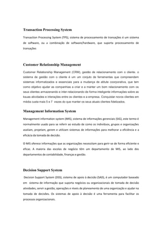 Transaction Processing System
Transaction Processing System (TPS), sistema de processamento de transações é um sistema
de software, ou a combinação de software/hardware, que suporta processamento de
transações
Customer Relationship Management
Customer Relationship Management (CRM), gestão de relacionamento com o cliente. o
sistema de gestão com o cliente é um um conjuto de ferramentas que compreendem
sistemas informatizados e essenciais para a mudança de atitute coorporativa, que tem
como objetivo ajudar as companhias a criar e a manter um bom relacionamento com os
seus clientes armazenando e inter-relacionando de forma inteligente informações sobre as
ksuas atividades e interações entre os clientes e a empresa. Conquistar novos clientes em
média custa mais 5 e 7 vezes do que manter os seus atuais clientes fidelizados.
Management Information System
Management information system (MIS), sistema de informações gerenciais (SIG), este termo é
normalmente usado para se referir ao estudo de como os indivíduos, grupos e organizações
avaliam, projetam, gerem e utilizam sistemas de informações para melhorar a eficiência e a
eficácia da tomada de decisão.
O MIS oferece informações que as organizações necessitam para gerir-se de forma eficiente e
eficaz. A maioria das escolas de negócio têm um departamento de MIS, ao lado dos
departamentos de contabilidade, finanças e gestão.
Decision Support System
Decision Support System (DSS), sistema de apoio à decisão (SAD), é um computador baseado
em sistema de informação que suporta negócios ou organizacionais de tomada de decisão
atividades, servir a gestão, operações e níveis de planeamento de uma organização e ajudar na
tomada de decisões. Os sistemas de apoio à decisão é uma ferramenta para facilitar os
processos organizacionais.
 