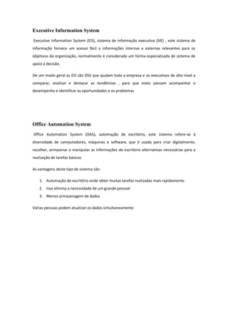 Executive Information System
Executive Information System (EIS), sistema de informação executiva (SIE) , este sistema de
informação fornece um acesso fácil a informações internas e externas relevantes para os
objetivos da organização, normalmente é considerado um forma especializada de sistema de
apoio á decisão.
De um modo geral as EIS são DSS que ajudam toda a empresa e os executivos de alto nível a
comparar, analisar e destacar as tendências , para que estes possam acompanhar o
desempenho e identificar as oportunidades e os problemas
Office Automation System
Office Automation System (OAS), automação de escritório, este sistema refere-se à
diversidade de computadores, máquinas e software, que é usada para criar digitalmente,
recolher, armazenar e manipular as informações de escritório alternativas necessárias para a
realização de tarefas básicas
As vantagens deste tipo de sistema são:
1. Automação de escritório onde obter muitas tarefas realizadas mais rapidamente.
2. Isso elimina a necessidade de um grande pessoal
3. Menos armazenagem de dados
Várias pessoas podem atualizar os dados simultaneamente
 