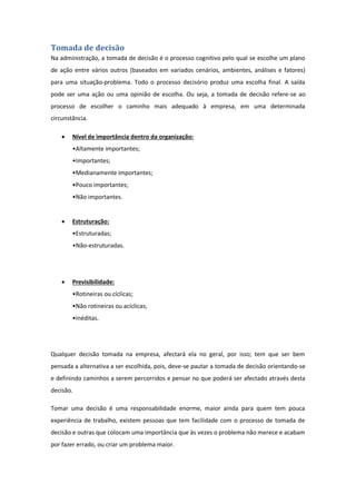 Tomada de decisão
Na administração, a tomada de decisão é o processo cognitivo pelo qual se escolhe um plano
de ação entre vários outros (baseados em variados cenários, ambientes, análises e fatores)
para uma situação-problema. Todo o processo decisório produz uma escolha final. A saída
pode ser uma ação ou uma opinião de escolha. Ou seja, a tomada de decisão refere-se ao
processo de escolher o caminho mais adequado à empresa, em uma determinada
circunstância.
 Nível de importância dentro da organização:
•Altamente importantes;
•Importantes;
•Medianamente importantes;
•Pouco importantes;
•Não importantes.
 Estruturação:
•Estruturadas;
•Não-estruturadas.
 Previsibilidade:
•Rotineiras ou cíclicas;
•Não rotineiras ou acíclicas;
•Inéditas.
Qualquer decisão tomada na empresa, afectará ela no geral, por isso; tem que ser bem
pensada a alternativa a ser escolhida, pois, deve-se pautar a tomada de decisão orientando-se
e definindo caminhos a serem percorridos e pensar no que poderá ser afectado através desta
decisão.
Tomar uma decisão é uma responsabilidade enorme, maior ainda para quem tem pouca
experiência de trabalho, existem pessoas que tem facilidade com o processo de tomada de
decisão e outras que colocam uma importância que às vezes o problema não merece e acabam
por fazer errado, ou criar um problema maior.
 