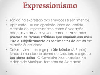 • Tónica na expressão das emoções e sentimentos.
• Apresentou-se em oposição tanto ao sentido
cientista do Impressionismo como à vocação
decorativa da Arte Nova e caracteriza-se pela
procura de formas artísticas que exprimissem mais
livre e subjetivamente os sentimentos do artista em
relação à realidade.
• Dois movimentos: o grupo Die Brücke (A Ponte),
fundado na cidade alemã de Dresden, e o grupo
Der Blaue Reiter (O Cavaleiro Azul), nascido na
cidade de Munique, também na Alemanha.

 