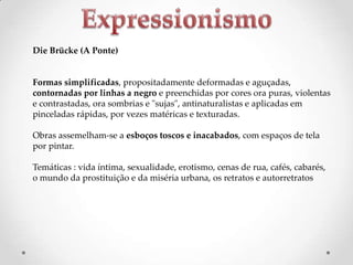 Die Brücke (A Ponte)

Formas simplificadas, propositadamente deformadas e aguçadas,
contornadas por linhas a negro e preenchidas por cores ora puras, violentas
e contrastadas, ora sombrias e "sujas", antinaturalistas e aplicadas em
pinceladas rápidas, por vezes matéricas e texturadas.
Obras assemelham-se a esboços toscos e inacabados, com espaços de tela
por pintar.
Temáticas : vida íntima, sexualidade, erotismo, cenas de rua, cafés, cabarés,
o mundo da prostituição e da miséria urbana, os retratos e autorretratos

 