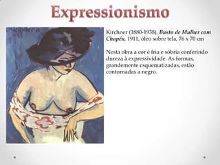 Kirchner (1880-1938), Busto de Mulher com
Chapéu, 1911, óleo sobre tela, 76 x 70 cm

Nesta obra a cor é fria e sóbria conferindo
dureza à expressividade. As formas,
grandemente esquematizadas, estão
contornadas a negro.

 