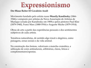 Der Blaue Reiter (O Cavaleiro Azul)
Movimento fundado pelo artista russo Wassily Kandinsky (18661944) e composto por artistas da Nova Associação de Artistas de
Munique (criada por Kandinsky em 1909) e pelos pintores Paul Klee
(1879-1940), Franz Marc (1880-1916) e Auguste Macke (1879-1914).
Obras de arte a partir das experiências pessoais e dos sentimentos
subjetivos de cada artista.
Temáticas naturalistas, de sentido algo irreal e alegórico, como
paisagens, cenas sociais e da vida animal.
Na construção das formas, valorizam a mancha cromática, a
utilização de cores antinaturais, arbitrárias, claras, líricas e
complementares/opostas.

 