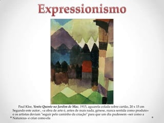 Paul Klee, Vento Quente no Jardim de Mac, 1915, aguarela colada sobre cartão, 20 x 15 cm
Segundo este autor , «a obra de arte é, antes de mais nada, génese, nunca sentida como produto»
e os artistas deviam "seguir pelo caminho da criação" para que um dia pudessem «ser como a
Natureza» e criar como ela

 