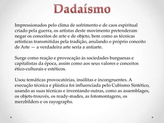 Impressionados pelo clima de sofrimento e de caos espiritual
criado pela guerra, os artistas deste movimento pretenderam
negar os conceitos de arte e de objeto, bem como as técnicas
artísticas transmitidas pela tradição, anulando o próprio conceito
de Arte — a verdadeira arte seria a antiarte.
Surge como reação e provocação às sociedades burguesas e
capitalistas da época, assim como aos seus valores e conceitos
ético-culturais e estéticos.
Usou temáticas provocatórias, insólitas e incongruentes. A
execução técnica e plástica foi influenciada pelo Cubismo Sintético,
usando as suas técnicas e inventando outras, como as assemblages,
os objets-trouvés, os ready-mades, as fotomontagens, os
merzbilders e os rayographs.

 