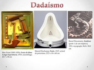 Raoul Hausmann, Sombras
(parte 1 de um tríptico),
1951, rayograph, 24,8 x 58,2
cm
Max Ernst (1891-1976), Fruto de Uma
Longa Experiência, 1919, assemblage,
45,7 x 38 cm

Marcel Duchamp, Fonte, 1917, urinol
de porcelana, 23,5 x 18 x 60 cm

 