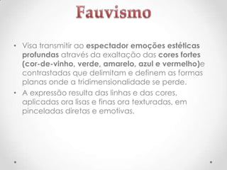 • Visa transmitir ao espectador emoções estéticas
profundas através da exaltação das cores fortes
(cor-de-vinho, verde, amarelo, azul e vermelho)e
contrastadas que delimitam e definem as formas
planas onde a tridimensionalidade se perde.
• A expressão resulta das linhas e das cores,
aplicadas ora lisas e finas ora texturadas, em
pinceladas diretas e emotivas.

 