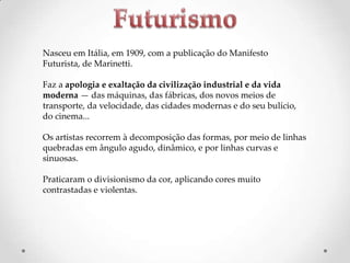 Nasceu em Itália, em 1909, com a publicação do Manifesto
Futurista, de Marinetti.
Faz a apologia e exaltação da civilização industrial e da vida
moderna — das máquinas, das fábricas, dos novos meios de
transporte, da velocidade, das cidades modernas e do seu bulício,
do cinema...
Os artistas recorrem à decomposição das formas, por meio de linhas
quebradas em ângulo agudo, dinâmico, e por linhas curvas e
sinuosas.
Praticaram o divisionismo da cor, aplicando cores muito
contrastadas e violentas.

 