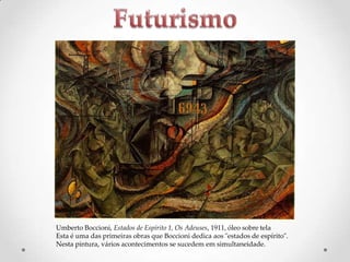 Umberto Boccioni, Estados de Espírito 1, Os Adeuses, 1911, óleo sobre tela
Esta é uma das primeiras obras que Boccioni dedica aos "estados de espírito".
Nesta pintura, vários acontecimentos se sucedem em simultaneidade.

 