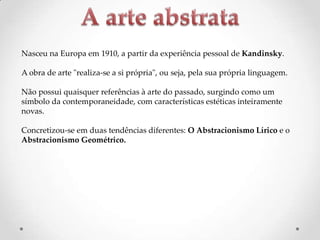 Nasceu na Europa em 1910, a partir da experiência pessoal de Kandinsky.

A obra de arte "realiza-se a si própria", ou seja, pela sua própria linguagem.
Não possui quaisquer referências à arte do passado, surgindo como um
símbolo da contemporaneidade, com características estéticas inteiramente
novas.
Concretizou-se em duas tendências diferentes: O Abstracionismo Lírico e o
Abstracionismo Geométrico.

 
