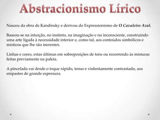 Nasceu da obra de Kandinsky e derivou do Expressionismo de O Cavaleiro Azul.
Baseou-se na intuição, no instinto, na imaginação e no inconsciente, construindo
uma arte ligada à necessidade interior e, como tal, aos conteúdos simbólicos e
místicos que lhe são inerentes.
Linhas e cores, estas últimas em sobreposições de tons ou recorrendo às misturas
feitas previamente na paleta.
A pincelada vai desde o toque rápido, tenso e violentamente contrastado, aos
empastes de grande espessura.

 