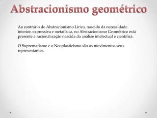 Ao contrário do Abstracionismo Lírico, nascido da necessidade
interior, expressiva e metafísica, no Abstracionismo Geométrico está
presente a racionalização nascida da análise intelectual e científica.
O Suprematismo e o Neoplasticismo são os movimentos seus
representantes.

 