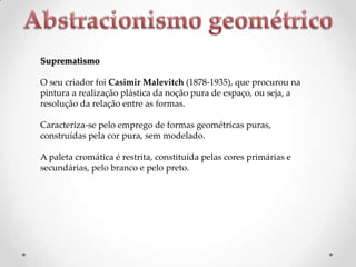 Suprematismo
O seu criador foi Casimir Malevitch (1878-1935), que procurou na
pintura a realização plástica da noção pura de espaço, ou seja, a
resolução da relação entre as formas.
Caracteriza-se pelo emprego de formas geométricas puras,
construídas pela cor pura, sem modelado.
A paleta cromática é restrita, constituída pelas cores primárias e
secundárias, pelo branco e pelo preto.

 