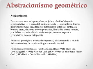 Neoplasticismo
Preconizava uma arte pura, clara, objetiva, não ilusória e não
representativa — e, como tal, antinaturalista —, que utilizou formas
geométricas puras (quadrados e retângulos), estáticas, pintadas a
branco, preto, cinzento e cores primárias, limitadas, quase sempre,
por linhas verticais e horizontais a negro, formando planos
geométricos puros e ortogonais.
Procura a perfeição e a verdade supremas, ultrapassando o mundo
físico e emotivo, de modo a atingir o mundo mental.

Principais representantes: Piet Mondrian (1872-1944), Theo van
Doesburg (1883-1931), Van der Leck (1876-1958) e os arquitetos Pieter
Oud (1890-1963) e Gerrit Rietveld (1888-1964).

 