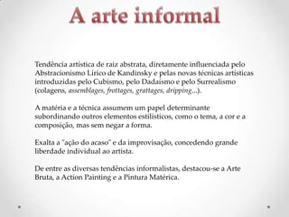 Tendência artística de raiz abstrata, diretamente influenciada pelo
Abstracionismo Lírico de Kandinsky e pelas novas técnicas artísticas
introduzidas pelo Cubismo, pelo Dadaísmo e pelo Surrealismo
(colagens, assemblages, frottages, grattages, dripping...).
A matéria e a técnica assumem um papel determinante
subordinando outros elementos estilísticos, como o tema, a cor e a
composição, mas sem negar a forma.
Exalta a "ação do acaso" e da improvisação, concedendo grande
liberdade individual ao artista.
De entre as diversas tendências informalistas, destacou-se a Arte
Bruta, a Action Painting e a Pintura Matérica.

 